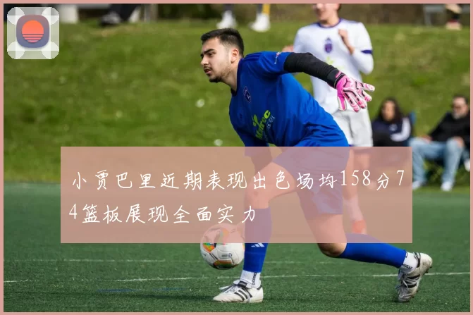 小贾巴里近期表现出色场均158分74篮板展现全面实力