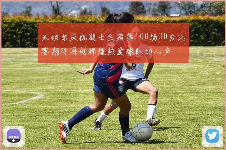 米切尔庆祝骑士生涯第100场30分比赛期待再创辉煌热爱球队的心声