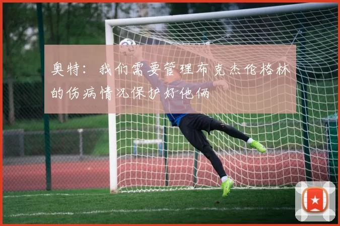 奥特：我们需要管理布克杰伦格林的伤病情况保护好他俩