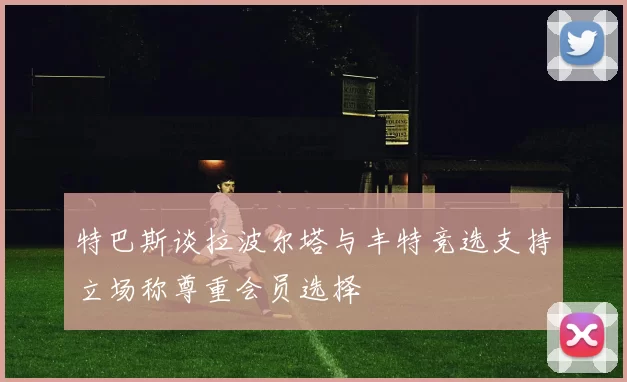 特巴斯谈拉波尔塔与丰特竞选支持立场称尊重会员选择