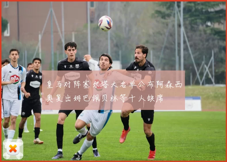 皇马对阵塞尔塔大名单公布阿森西奥复出姆巴佩贝林等十人缺席