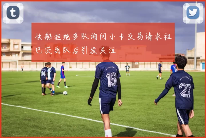 快船拒绝多队询问小卡交易请求祖巴茨离队后引发关注