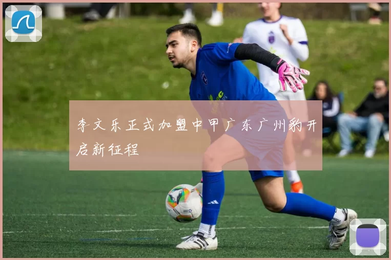 李文乐正式加盟中甲广东广州豹开启新征程