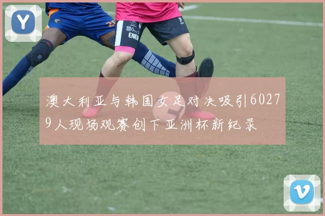 澳大利亚与韩国女足对决吸引60279人现场观赛创下亚洲杯新纪录