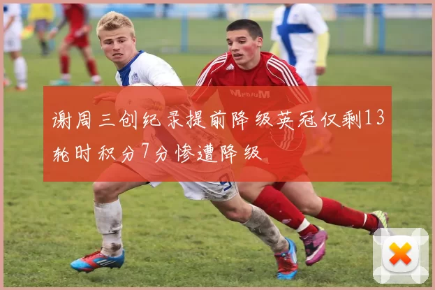 谢周三创纪录提前降级英冠仅剩13轮时积分7分惨遭降级