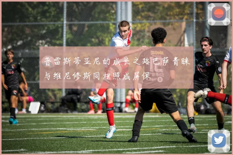 普雷斯蒂亚尼的成长之路巴萨青睐与维尼修斯同框照成屏保