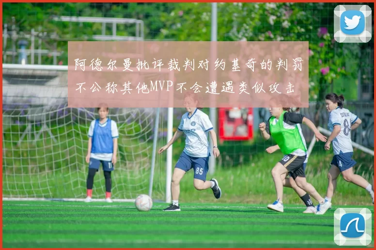 阿德尔曼批评裁判对约基奇的判罚不公称其他MVP不会遭遇类似攻击
