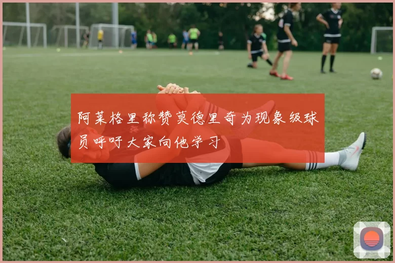 阿莱格里称赞莫德里奇为现象级球员呼吁大家向他学习