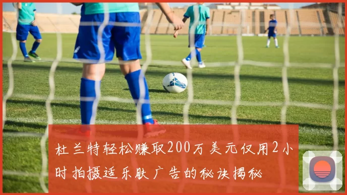 杜兰特轻松赚取200万美元仅用2小时拍摄适乐肤广告的秘诀揭秘