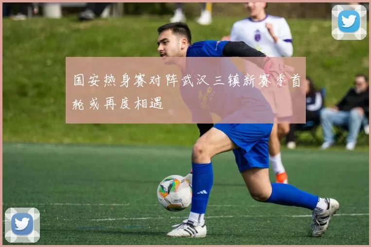 国安热身赛对阵武汉三镇新赛季首轮或再度相遇