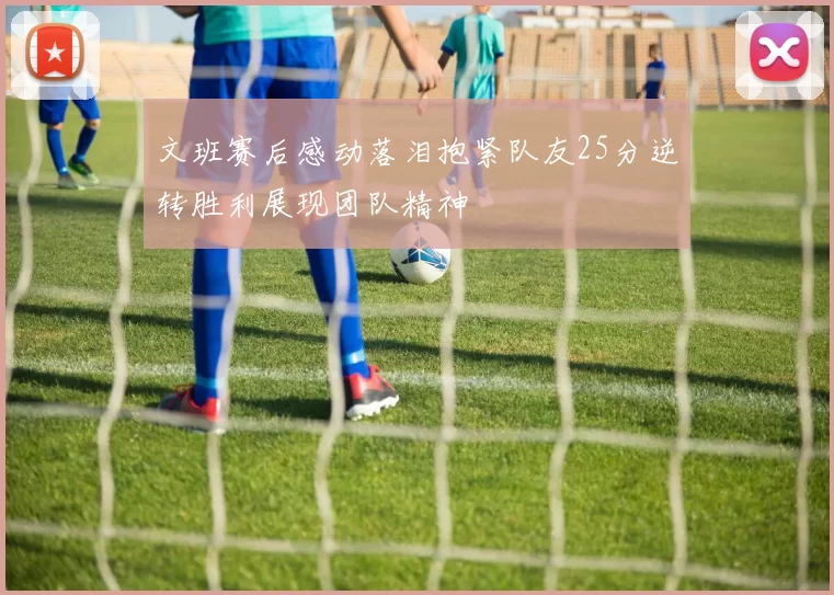文班赛后感动落泪抱紧队友25分逆转胜利展现团队精神