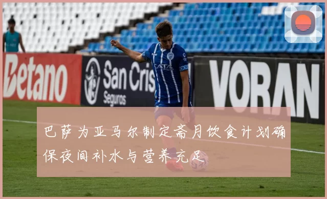 巴萨为亚马尔制定斋月饮食计划确保夜间补水与营养充足