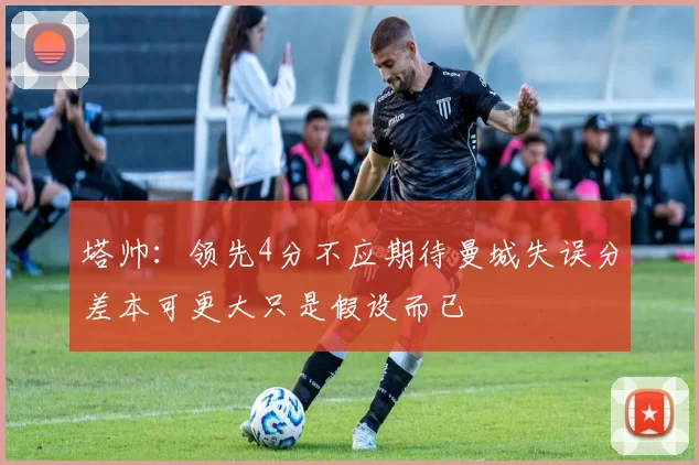 塔帅：领先4分不应期待曼城失误分差本可更大只是假设而已